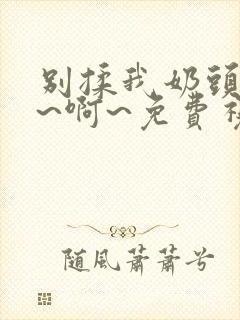 别揉我奶头~嗯~啊~免费视频网站