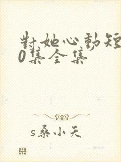 对她心动短剧70集全集