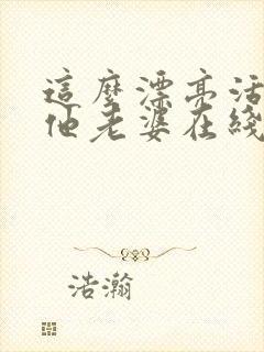 这么漂亮活该当他老婆在线阅读