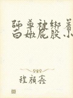 师尊被绑着跪撅白嫩屁股小说