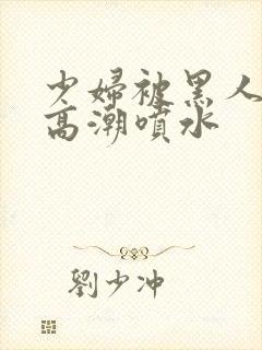 少妇被黑人爽到高潮喷水