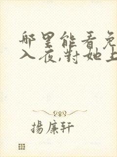 哪里能看免费的入夜,对她上瘾