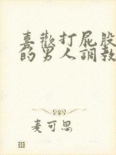 喜欢打屁股羞辱的男人调教文