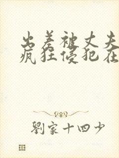 出差被丈夫上司疯狂侵犯在线