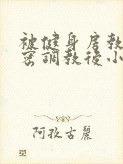 被健身房教练私密调教后小说