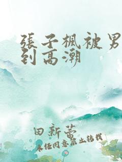 张子枫被男人c到高潮