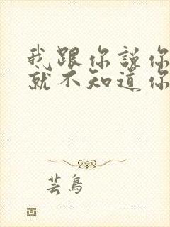 我跟你说你根本就不知道你知道吗