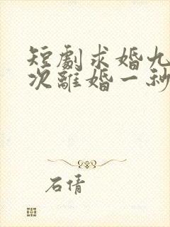 短剧求婚九十九次离婚一秒钟全集免费