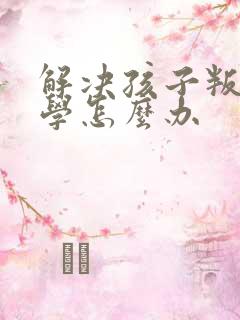 解决孩子叛逆厌学怎么办