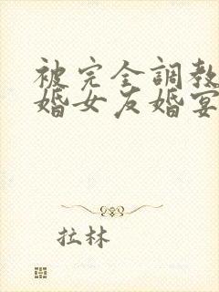 被完全调教的新婚女友婚宴篇