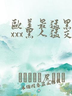 欧美最猛黑人xxxx黑人猛交3p