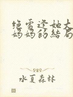 绝处逢她大结局妈妈的结局