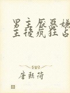 男主厌恶嫌弃女主后疯狂占有