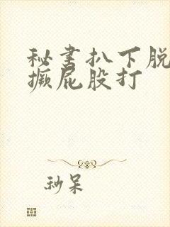 秘书扒下脱裙子撅屁股打