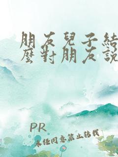 朋友儿子结婚怎么对朋友说祝福语