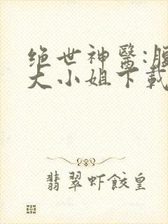 绝世神医:腹黑大小姐下载txt