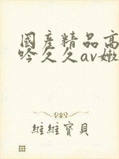 国产精品高潮呻吟久久av嫩