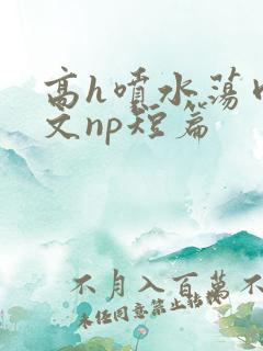 高h喷水荡肉爽文np短篇