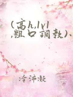 (高h,1v1,粗口调教)小说