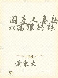 国产人妻熟女ⅹxx高跟丝袜网站