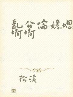 乱公伦媳嗯…啊啊啊