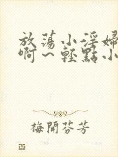 放荡小淫妇h嗯啊～轻点小说