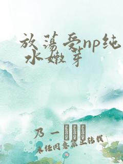 放荡受np纯肉 水嫩芽