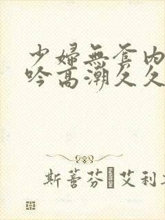 少妇无套内谢呻吟高潮久久久