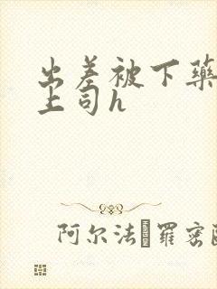 出差被下药沦为上司h