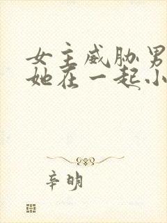 女主威胁男主和她在一起小说