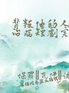 背叛他的人求他治病短剧完整版免费