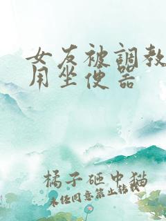 女友被调教成公用坐便器