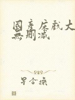 国产床戏大尺度无删减