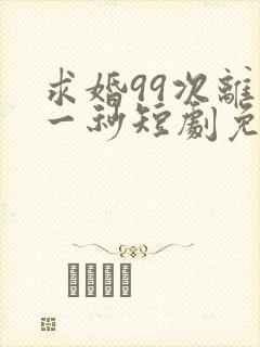 求婚99次离婚一秒短剧免费观看