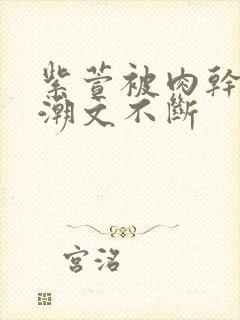 紫萱被肉干高h潮文不断