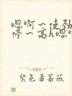 嗯啊～使劲～别停～高h嗯啊好爽文