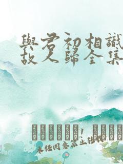 与君初相识恰似故人归全集免费