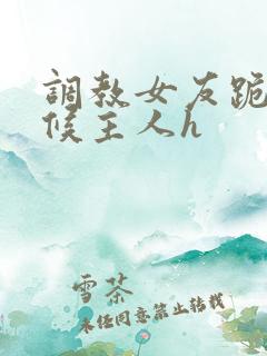 调教女友跪着伺候主人h