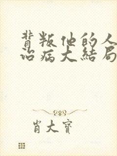 背叛他的人求他治病大结局视频