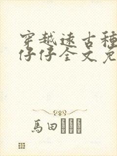 穿越远古种田生仔仔全文免费阅读