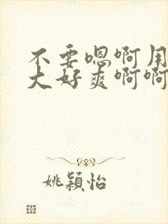 不要嗯啊用力好大好爽啊啊啊