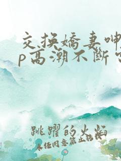 交换娇妻呻吟4p高潮不断电影