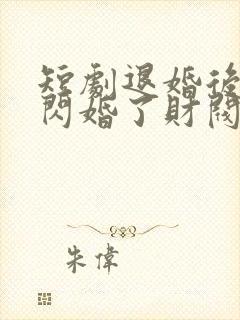 短剧退婚后,我闪婚了财阀大佬