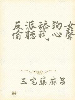 反派舔狗女主们偷听我心声后集体倒追我