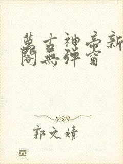 万古神帝新笔趣阁无弹窗