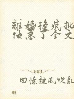 离婚后疯批总裁他急了全文阅读