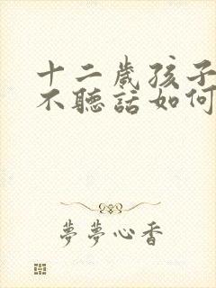 十二岁孩子叛逆不听话如何教育