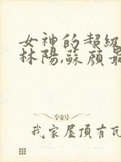 女神的超级赘婿林阳,苏颜最新版