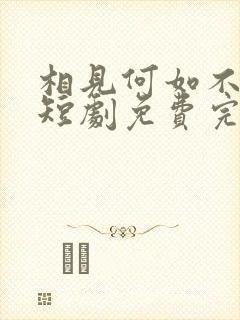 相见何如不见时短剧免费完整版