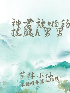 神君被啪的合不拢腿h男男